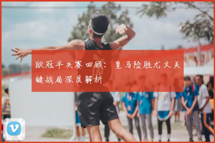 欧冠半决赛回顾：皇马险胜尤文关键战局深度解析