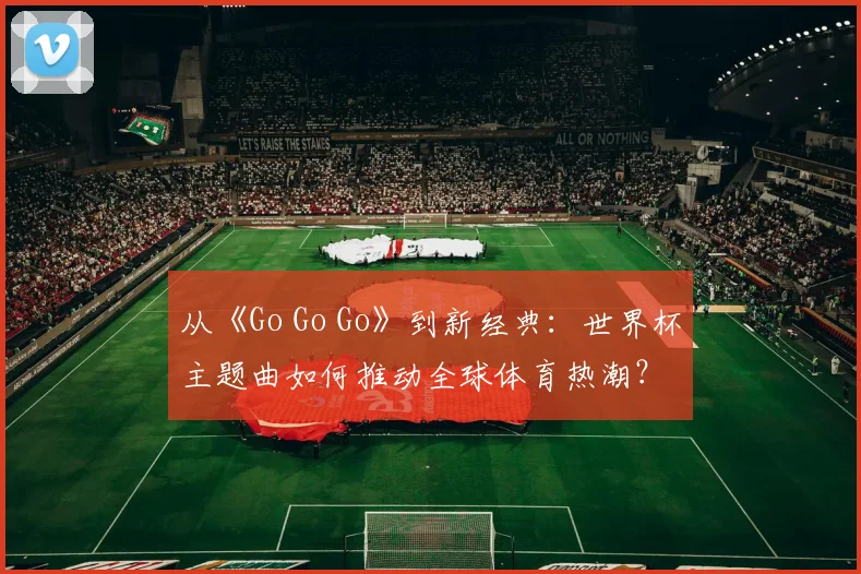 从《Go Go Go》到新经典：世界杯主题曲如何推动全球体育热潮？