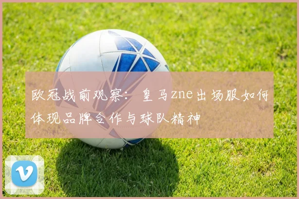 欧冠战前观察：皇马zne出场服如何体现品牌合作与球队精神