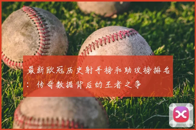 最新欧冠历史射手榜和助攻榜排名：传奇数据背后的王者之争