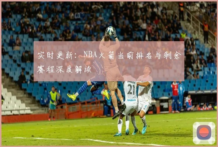 实时更新：NBA火箭当前排名与剩余赛程深度解读