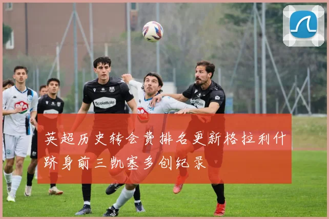 英超历史转会费排名更新格拉利什跻身前三凯塞多创纪录