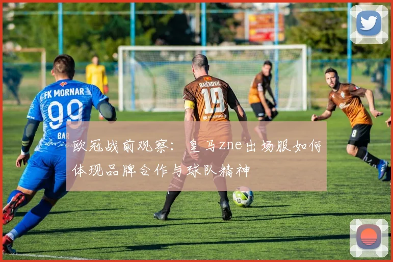 欧冠战前观察：皇马zne出场服如何体现品牌合作与球队精神
