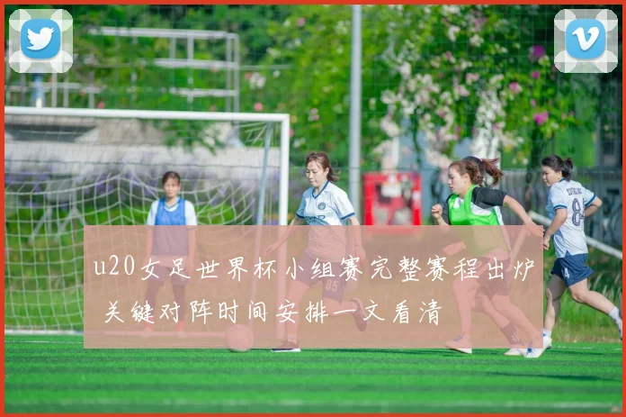 u20女足世界杯小组赛完整赛程出炉 关键对阵时间安排一文看清