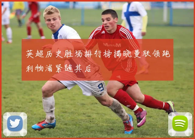 英超历史胜场排行榜揭晓曼联领跑利物浦紧随其后