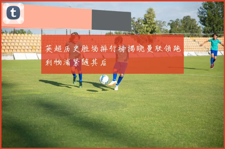 英超历史胜场排行榜揭晓曼联领跑利物浦紧随其后