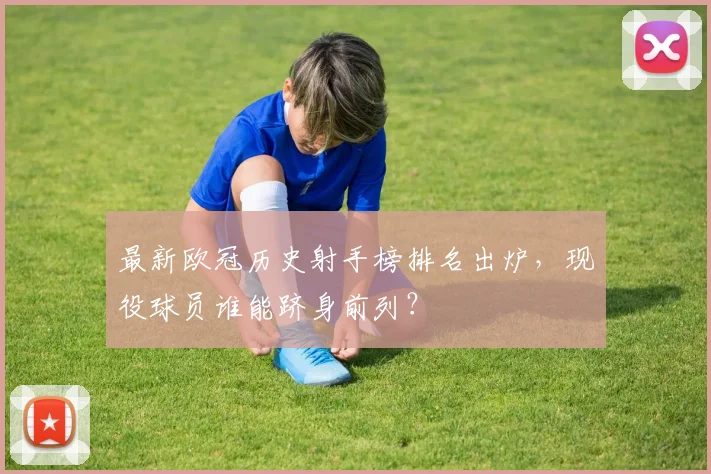 最新欧冠历史射手榜排名出炉，现役球员谁能跻身前列？