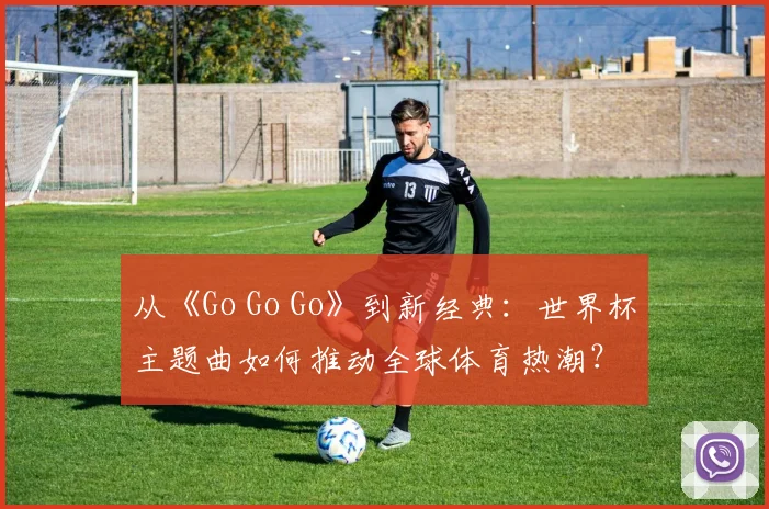 从《Go Go Go》到新经典：世界杯主题曲如何推动全球体育热潮？