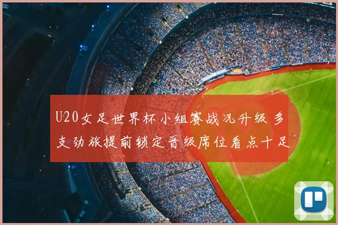 U20女足世界杯小组赛战况升级 多支劲旅提前锁定晋级席位看点十足