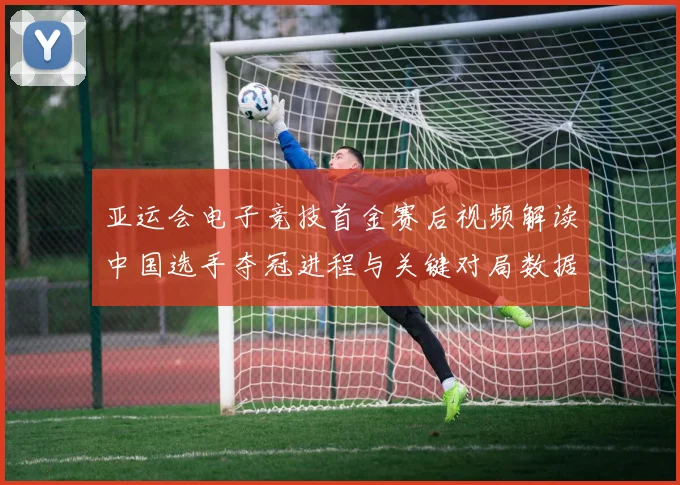 亚运会电子竞技首金赛后视频解读中国选手夺冠进程与关键对局数据